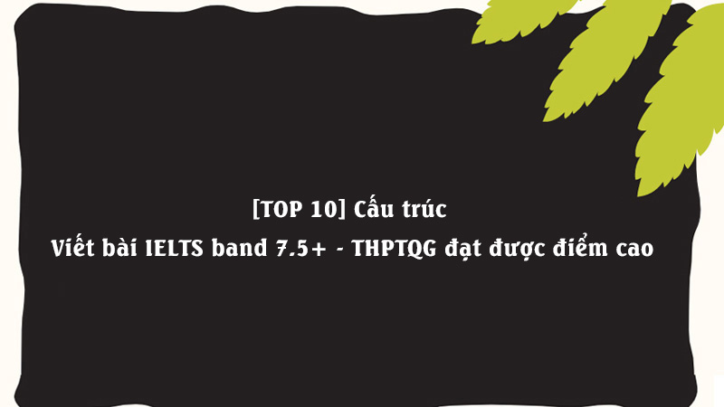 [TOP 10] Cấu trúc Viết bài IELTS band 7.5+ - THPTQG đạt được điểm cao