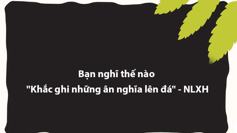 Bạn nghĩ thế nào "Khắc ghi những ân nghĩa lên đá" - NLXH