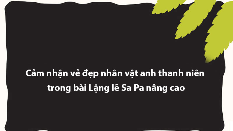 Cảm nhận vẻ đẹp nhân vật anh thanh niên trong bài Lặng lẽ Sa Pa nâng cao