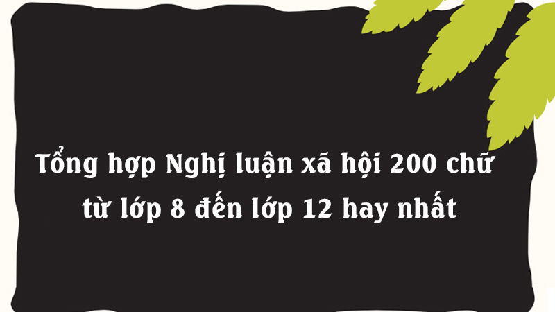 Tổng hợp Nghị luận xã hội 200 chữ từ lớp 8 đến lớp 12 hay nhất