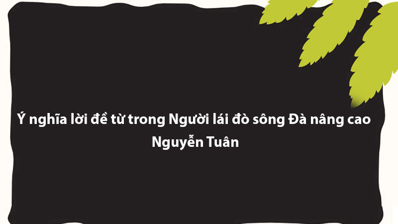 Ý nghĩa lời đề từ trong Người lái đò sông Đà nâng cao - Nguyễn Tuân